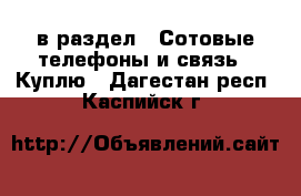  в раздел : Сотовые телефоны и связь » Куплю . Дагестан респ.,Каспийск г.